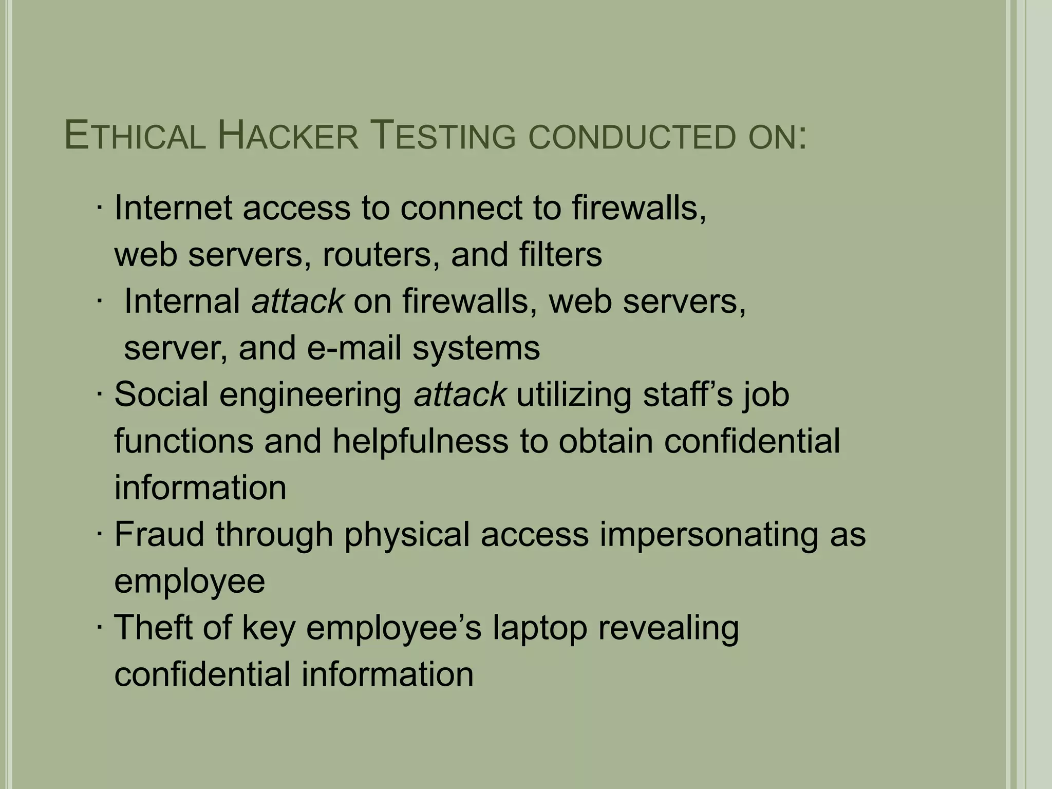 Ethical Hacker Testing conducted on:∙ Internet access to connect to firewalls,   web servers, routers, and filters∙  Internal attack on firewalls, web servers,    server, and e-mail systems∙ Social engineering attack utilizing staff’s job  functions and helpfulness to obtain confidential   information∙ Fraud through physical access impersonating as  employee∙ Theft of key employee’s laptop revealing   confidential information