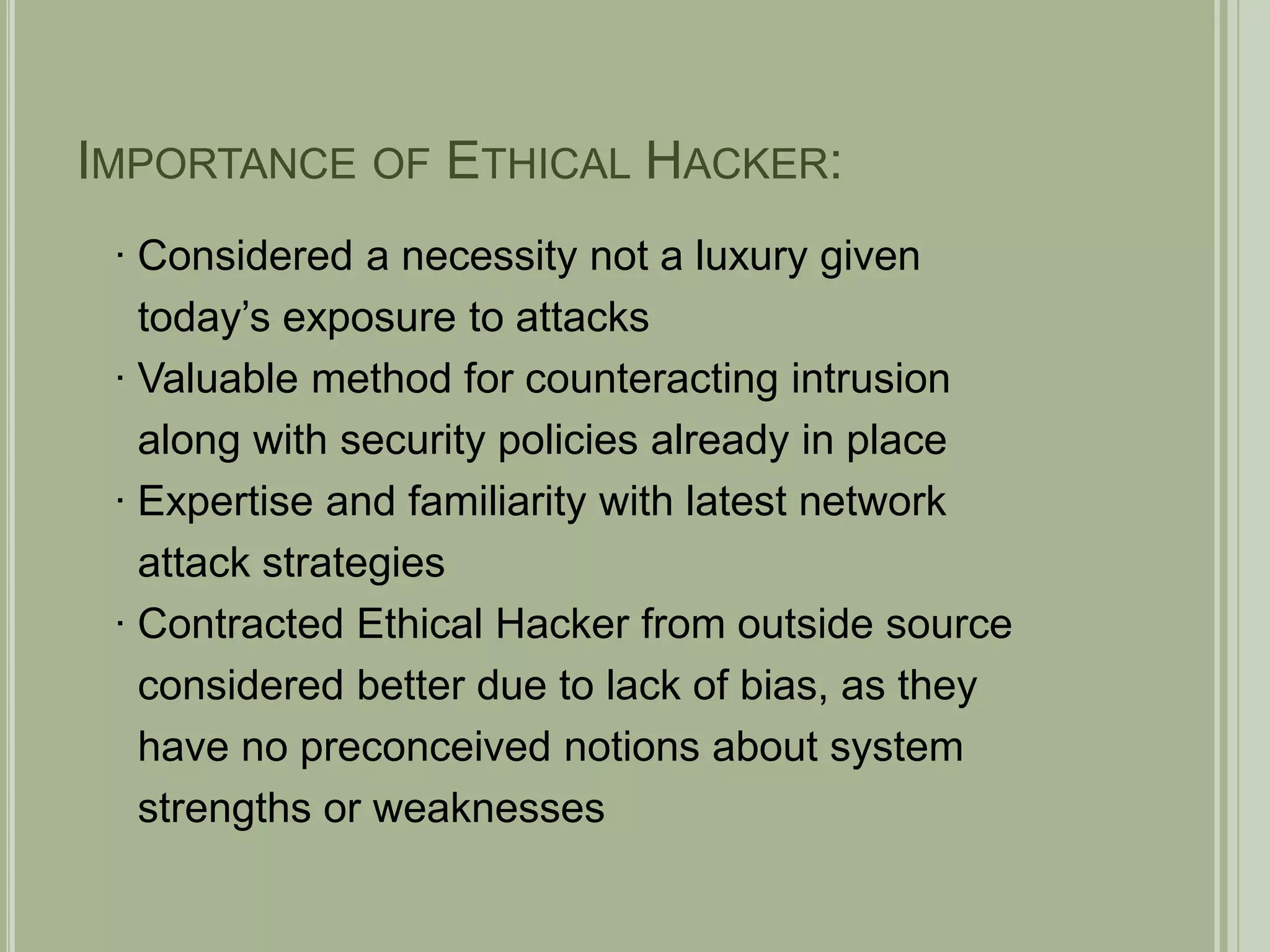 Importance of Ethical Hacker:∙ Considered a necessity not a luxury given   today’s exposure to attacks∙ Valuable method for counteracting intrusion   along with security policies already in place∙ Expertise and familiarity with latest network   attack strategies∙ Contracted Ethical Hacker from outside source   considered better due to lack of bias, as they   have no preconceived notions about system   strengths or weaknesses