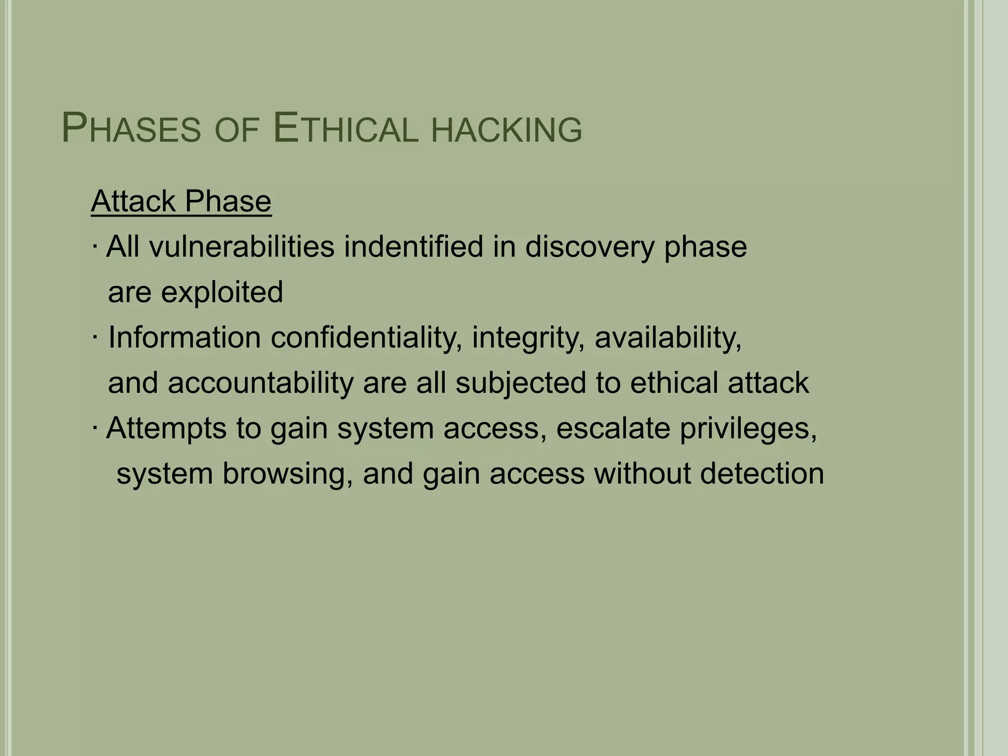 Phases of Ethical hackingAttack Phase∙ All vulnerabilities indentified in discovery phase  are exploited∙ Information confidentiality, integrity, availability,  and accountability are all subjected to ethical attack∙ Attempts to gain system access, escalate privileges,    system browsing, and gain access without detection