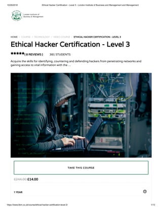 10/29/2018 Ethical Hacker Certification - Level 3 - London Institute of Business and Management and Management
https://www.libm.co.uk/course/ethical-hacker-certification-level-3/ 1/13
HOME / COURSE / TECHNOLOGY / VIDEO COURSE / ETHICAL HACKER CERTIFICATION - LEVEL 3
Ethical Hacker Certi cation - Level 3
( 8 REVIEWS ) 381 STUDENTS
Acquire the skills for identifying, countering and defending hackers from penetrating networks and
gaining access to vital information with the …

£14.00£244.00
1 YEAR
TAKE THIS COURSE
 