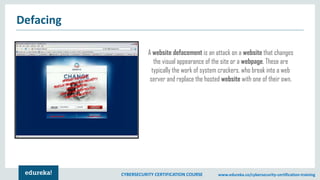 CYBERSECURITY CERTIFICATION COURSE www.edureka.co/cybersecurity-certification-training
Defacing
A website defacement is an attack on a website that changes
the visual appearance of the site or a webpage. These are
typically the work of system crackers, who break into a web
server and replace the hosted website with one of their own.
 