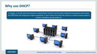 CYBERSECURITY CERTIFICATION COURSE www.edureka.co/cybersecurity-certification-training
Why use DHCP?
A computer, or any other device that connects to a network (local or internet), must be properly configured to communicate on that network.
Since DHCP allows that configuration to happen automatically, it's used in almost every device that connects to a network including computers,
switches, smartphones, gaming consoles, etc.
 
