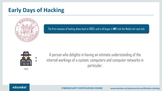 CYBERSECURITY CERTIFICATION COURSE www.edureka.co/cybersecurity-certification-training
Early Days of Hacking
The first instance of hacking dates back to 1960’s and it all began in MIT with the Model rail road club.
(1960)
:
A person who delights in having an intimate understanding of the
internal workings of a system, computers and computer networks in
particular.
 