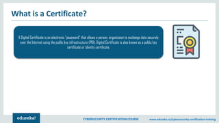 CYBERSECURITY CERTIFICATION COURSE www.edureka.co/cybersecurity-certification-training
What is a Certificate?
A Digital Certificate is an electronic "password" that allows a person, organizaion to exchange data securely
over the Internet using the public key infrastructure (PKI). Digital Certificate is also known as a public key
certificate or identity certificate.
 