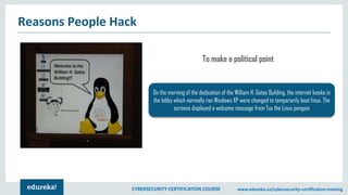 CYBERSECURITY CERTIFICATION COURSE www.edureka.co/cybersecurity-certification-training
Reasons People Hack
On the morning of the dedication of the William H. Gates Building, the internet kiosks in
the lobby which normally ran Windows XP were changed to temporarily boot linux. The
screens displayed a welcome message from Tux the Linux penguin
To make a political point
 