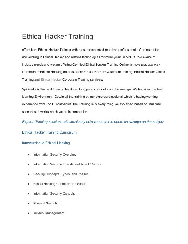 Ethical Hacker Training
offers best Ethical Hacker Training with most experienced real time professionals. Our Instructors
are working in Ethical Hacker and related technologies for more years in MNC’s. We aware of
industry needs and we are offering Certified Ethical Hacker Training Online in more practical way.
Our team of Ethical Hacking trainers offers Ethical Hacker Classroom training, Ethical Hacker Online
Training and Ethical Hacker Corporate Training services.
Spiritsofts is the best Training Institutes to expand your skills and knowledge. We Provides the best
learning Environment. Obtain all the training by our expert professional which is having working
experience from Top IT companies.The Training in is every thing we explained based on real time
scenarios, it works which we do in companies.
Experts Training sessions will absolutely help you to get in-depth knowledge on the subject.
Ethical Hacker Training Curriculum
Introduction to Ethical Hacking
● Information Security Overview
● Information Security Threats and Attack Vectors
● Hacking Concepts, Types, and Phases
● Ethical Hacking Concepts and Scope
● Information Security Controls
● Physical Security
● Incident Management
 
