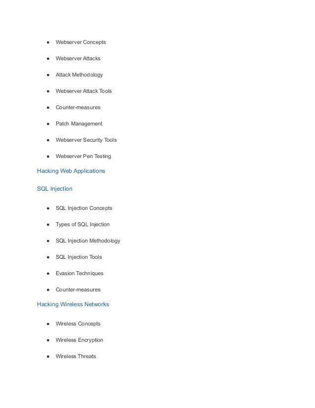 ● Webserver Concepts
● Webserver Attacks
● Attack Methodology
● Webserver Attack Tools
● Counter-measures
● Patch Management
● Webserver Security Tools
● Webserver Pen Testing
Hacking Web Applications
SQL Injection
● SQL Injection Concepts
● Types of SQL Injection
● SQL Injection Methodology
● SQL Injection Tools
● Evasion Techniques
● Counter-measures
Hacking Wireless Networks
● Wireless Concepts
● Wireless Encryption
● Wireless Threats
 