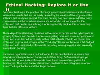 Ethical Hacking: Deplore it or Use it Computer hacking is the practice of changing a computer hardware and software to have the results that are not really desired by the creator of the program or the software that has been hacked. The term hacking has been surrounded by many controversies as the term hack means someone who is incompetent in the profession that he/she is practicing. Hackers generally deplore this term as they think that it is offensive to them. These days Ethical hacking has been in the center of debate as the cyber world is growing by leaps and bounds. Hackers are getting more and more recognition and have been even termed as experts in their related fields. Should we expect this profession to grow and prosper in the IT industry? It’s almost become a full fledged profession with dedicated professionals providing training to geeks who are really interested in hacking.  Numerous organizations are on the lookout for the best hackers to secure their networks and keep unknown hackers out of their foray. Software testing is yet another field where such professionals have found ample of recognition for themselves. Thus even hackers have been divided into two categories in recent times The Legal hackers and the Illegal hackers. 
