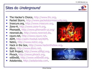 Sites do  Underground The Hacker's Choice,  http://www.thc.org . Packet Storm,  http://www.packetstormsecurity.org . Insecure.org,  http://www.insecure.org . Zone-H,  http://www.zone-h.org . Phenoelit,  http://www.phenoelit-us.org/   newroot.de,  http://www.newroot.de . cqure.net,  http://www.cqure.net . ADM,  http://adm.freelsd.net/ADM . Netric,  http://www.netric.org . Hack in the box,  http://www.hackinthebox.org . dtors,  http://www.dtors.net . Soft Project,  http://www.s0ftpj.org . Phrack,  http://www.phrack.org . w00w00,  http://www.w00w00.org . Astalavista,  http://astalavista.com . Ethical Hacking 