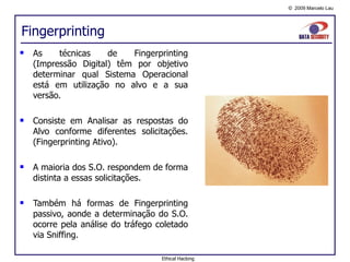 Fingerprinting As técnicas de Fingerprinting (Impressão Digital) têm por objetivo determinar qual Sistema Operacional está em utilização no alvo e a sua versão. Consiste em Analisar as respostas do Alvo conforme diferentes solicitações. (Fingerprinting Ativo). A maioria dos S.O. respondem de forma distinta a essas solicitações. Também há formas de Fingerprinting passivo, aonde a determinação do S.O. ocorre pela análise do tráfego coletado via Sniffing. Ethical Hacking 