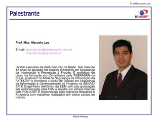 Palestrante Prof. Msc. Marcelo Lau E-mail:  [email_address]   [email_address]   Diretor  executivo  da Data Security  no  Brasil.  Tem  mais de 12  anos  de  atuação em  bancos  brasileiros em Segurança da Informação e Prevenção à Fraude . É professor do curso de formação em  Compliance  pela FEBRABAN no Brasil, professor no MBA de Segurança da Informação da FATEC/SP e coordena o curso de Gestão em Segurança da Informação e Gerenciamento de Projetos no SENAC/SP. É Engenheiro eletrônico da EEM com pós graduação em administração pela FGV e mestre em ciência forense pela POLI/USP. É reconhecido pela imprensa Brasileira e Argentina com trabalhos realizados em vários países do mundo. Ethical Hacking 
