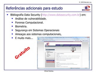 Referências adicionais para estudo Bibliografia Data Security ( http:// www.datasecurity.com.br ) em: Análise de vulnerabilidade. Forense Computacional. Biometria. Segurança em Sistemas Operacionais Ameaças aos sistemas computacionais, E muito mais... Gratuito Ethical Hacking 