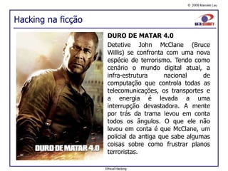Hacking na ficção DURO DE MATAR 4.0 Detetive John McClane (Bruce Willis) se confronta com uma nova espécie de terrorismo. Tendo como cenário o mundo digital atual, a infra-estrutura nacional de computação que controla todas as telecomunicações, os transportes e a energia é levada a uma interrupção devastadora. A mente por trás da trama levou em conta todos os ângulos. O que ele não levou em conta é que McClane, um policial da antiga que sabe algumas coisas sobre como frustrar planos terroristas. Ethical Hacking 