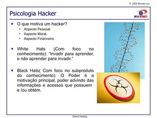 Psicologia Hacker O que motiva um hacker? Aspecto Pessoal. Aspecto Moral. Aspecto Financeiro. White Hats (Com foco no conhecimento): “Invadir para aprender, e não aprender para invadir.” Black Hats( Com foco no subproduto do conhecimento): O Poder é a motivação principal, poder advindo das informações e acessos que possuem  e /ou obtém. Ethical Hacking 