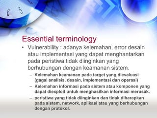 Essential terminologyVulnerability : adanya kelemahan, error desain atau implementasi yang dapat menghantarkan pada peristiwa tidak diinginkan yang berhubungan dengan keamanan sistem.Kelemahan keamanan pada target yang dievaluasi (gagal analisis, desain, implementasi dan operasi)Kelemahan informasi pada sistem atau komponen yang dapat diexploit untuk menghasilkan informasi merusak.peristiwa yang tidak diinginkan dan tidak diharapkan pada sistem, network, aplikasi atau yang berhubungan dengan protokol.