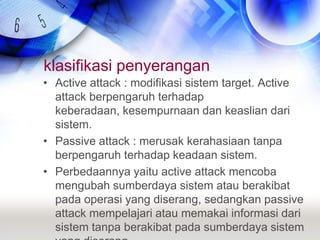 klasifikasi penyeranganActive attack : modifikasi sistem target. Active attack berpengaruh terhadap keberadaan, kesempurnaan dan keaslian dari sistem.Passive attack : merusak kerahasiaan tanpa berpengaruh terhadap keadaan sistem.Perbedaannya yaitu active attack mencoba mengubah sumberdaya sistem atau berakibat pada operasi yang diserang, sedangkan passive attack mempelajari atau memakai informasi dari sistem tanpa berakibat pada sumberdaya sistem yang diserang.