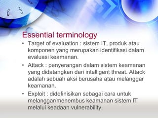 Essential terminologyTarget of evaluation : sistem IT, produk atau komponen yang merupakan identifikasi dalam evaluasi keamanan.Attack : penyerangan dalam sistem keamanan yang didatangkan dari intelligent threat. Attack adalah sebuah aksi berusaha atau melanggar keamanan.Exploit : didefinisikan sebagai cara untuk melanggar/menembus keamanan sistem IT melalui keadaan vulnerability.