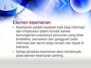 Elemen keamananKeamanan adalah keadaan baik bagi informasi dan infrastuktur dalam kondisi bahwa kemungkinan suksesnya pencurian yang tidak terdeteksi, perusakan dan gangguan pada informasi dan servis tetap rendah dan dapat di toleransi.Setiap peristiwa keamanan akan berdampak pada elemen keamanan penting.