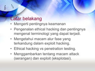 Latar belakangMengerti pentingnya keamananPengenalan ethical hacking dan pentingnya mengenal terminologi yang dapat terjadi.Mengetahui macam alur fase yang terkandung dalam exploit hacking.Ethical hacking vs penetration testing.Menggambarkan tentang macam attack (serangan) dan exploit (eksplotasi).
