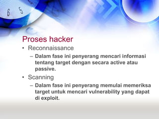 Proses hackerReconnaissanceDalam fase ini penyerang mencari informasi tentang target dengan secara active atau passive.ScanningDalam fase ini penyerang memulai memeriksa target untuk mencari vulnerability yang dapat di exploit.