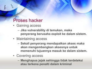 Proses hackerGaining accessJika vulnerability di temukan, maka penyerang berusaha exploit ke dalam sistem.Maintaining accessSekali penyerang mendapatkan akses maka akan mengembangkan aksesnya untuk memenuhi tujuannya masuk ke dalam sistem.Covering accessMenghapus jejak sehingga tidak terdeteksi atau terkena penalti dalam kriminal