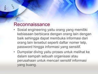 ReconnaissanceSosial engineering yaitu orang yang memiliki kebiasaan berbicara dengan orang lain dengan baik sehingga dapat membuka informasi dari orang lain tersebut seperti daftar nomer telp, password hingga informasi yang sensitif.Dumpstar diving yaitu proses untuk melihat ke dalam sampah sebuah organisasi atau perusahaan untuk mencari sensitif informasi yang buang.