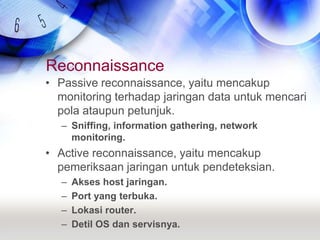 ReconnaissancePassive reconnaissance, yaitu mencakup monitoring terhadap jaringan data untuk mencari pola ataupun petunjuk.Sniffing, information gathering, network monitoring.Active reconnaissance, yaitu mencakup pemeriksaan jaringan untuk pendeteksian.Akses host jaringan.Port yang terbuka.Lokasi router.Detil OS dan servisnya.