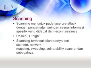Scanning Scanning menunjuk pada fase pre-attack dengan pengamatan jaringan sesuai informasi spesifik yang didapat dari reconnaissance.Resiko  “high”Scanning termasuk diantaranya port scanner, network mapping, sweeping, vulnerability scanner dan sebagainya.