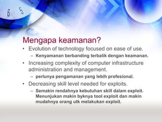 Mengapa keamanan?Evolution of technology focused on ease of use.Kenyamanan berbanding terbalik dengan keamanan.Increasing complexity of computer infrastructure administration and management.perlunya pengamanan yang lebih profesional.Decreasing skill level needed for exploits.Semakin rendahnya kebutuhan skill dalam exploit. Menunjukan makin byknya tool exploit dan makin mudahnya orang utk melakukan exploit.