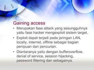 Gaining accessMerupakan fase attack yang sesungguhnya yaitu fase hacker mengexploit sistem target.Exploit dapat terjadi pada jaringan LAN, locally, internet, offline sebagai bagian penipuan dan pencurian.Diantaranya yaitu dengan bufferoverflow, denial of service, session hijacking, password filtering dan sebagainya.