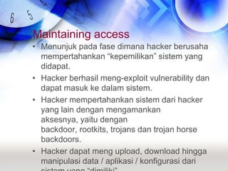 Maintaining accessMenunjuk pada fase dimana hacker berusaha  mempertahankan “kepemilikan” sistem yang didapat.Hacker berhasil meng-exploit vulnerability dan dapat masuk ke dalam sistem.Hacker mempertahankan sistem dari hacker yang lain dengan mengamankan aksesnya, yaitu dengan backdoor, rootkits, trojans dan trojan horse backdoors.Hacker dapat meng upload, download hingga manipulasi data / aplikasi / konfigurasi dari sistem yang “dimiliki”.