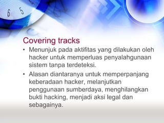 Covering tracksMenunjuk pada aktifitas yang dilakukan oleh hacker untuk memperluas penyalahgunaan sistem tanpa terdeteksi.Alasan diantaranya untuk memperpanjang keberadaan hacker, melanjutkan penggunaan sumberdaya, menghilangkan bukti hacking, menjadi aksi legal dan sebagainya.