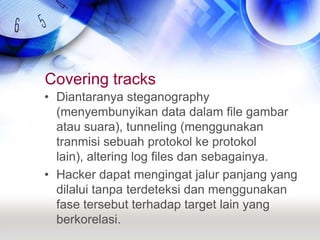 Covering tracksDiantaranya steganography (menyembunyikan data dalam file gambar atau suara), tunneling (menggunakan tranmisi sebuah protokol ke protokol lain), altering log files dan sebagainya.Hacker dapat mengingat jalur panjang yang dilalui tanpa terdeteksi dan menggunakan fase tersebut terhadap target lain yang berkorelasi.