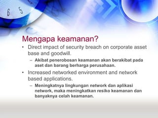 Mengapa keamanan?Direct impact of security breach on corporate asset base and goodwill.Akibat penerobosan keamanan akan berakibat pada aset dan barang berharga perusahaan.Increased networked environment and network based applications.Meningkatnya lingkungan network dan aplikasi network, maka meningkatkan resiko keamanan dan banyaknya celah keamanan.