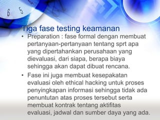Tiga fase testing keamananPreparation : fase formal dengan membuat pertanyaan-pertanyaan tentang sprt apa yang dipertahankan perusahaan yang dievaluasi, dari siapa, berapa biaya sehingga akan dapat dibuat rencana.Fase ini juga membuat kesepakatan evaluasi oleh ethical hacking untuk proses penyingkapan informasi sehingga tidak ada penuntutan atas proses tersebut serta membuat kontrak tentang aktifitas evaluasi, jadwal dan sumber daya yang ada.