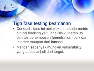 Tiga fase testing keamananConduct : fase ini melakukan metode-metde ethical hacking yaitu analisis vulnerability dan tes penembusan (penetration) baik dari internet maupun dari intranet.Mencari sebanyak mungkin vulnerability yang dapat terjadi dari target.