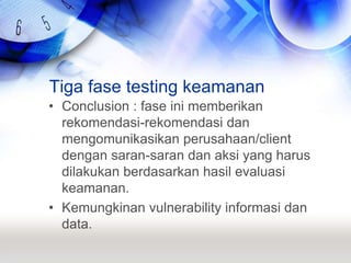 Tiga fase testing keamananConclusion : fase ini memberikan rekomendasi-rekomendasi dan mengomunikasikan perusahaan/client dengan saran-saran dan aksi yang harus dilakukan berdasarkan hasil evaluasi keamanan.Kemungkinan vulnerability informasi dan data.