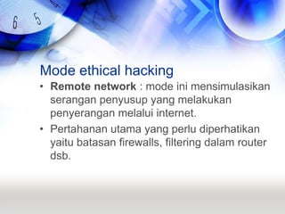 Mode ethical hackingRemote network : mode ini mensimulasikan serangan penyusup yang melakukan penyerangan melalui internet.Pertahanan utama yang perlu diperhatikan yaitu batasan firewalls, filtering dalam router dsb.