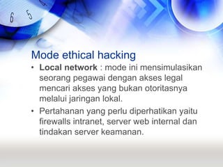 Mode ethical hackingLocal network : mode ini mensimulasikan seorang pegawai dengan akses legal mencari akses yang bukan otoritasnya melalui jaringan lokal.Pertahanan yang perlu diperhatikan yaitu firewalls intranet, server web internal dan tindakan server keamanan.