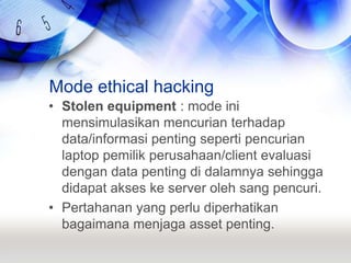 Mode ethical hackingStolen equipment : mode ini mensimulasikan mencurian terhadap data/informasi penting seperti pencurian laptop pemilik perusahaan/client evaluasi dengan data penting di dalamnya sehingga didapat akses ke server oleh sang pencuri.Pertahanan yang perlu diperhatikan bagaimana menjaga asset penting.