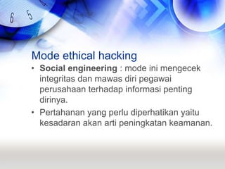 Mode ethical hackingSocial engineering : mode ini mengecek integritas dan mawas diri pegawai perusahaan terhadap informasi penting dirinya.Pertahanan yang perlu diperhatikan yaitu kesadaran akan arti peningkatan keamanan.