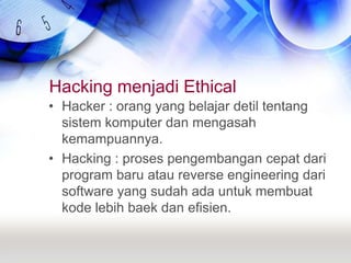Hacking menjadi EthicalHacker : orang yang belajar detil tentang sistem komputer dan mengasah kemampuannya.Hacking : proses pengembangan cepat dari program baru atau reverse engineering dari software yang sudah ada untuk membuat kode lebih baek dan efisien.