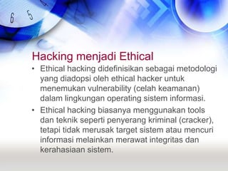 Hacking menjadi EthicalEthical hacking didefinisikan sebagai metodologi yang diadopsi oleh ethical hacker untuk menemukan vulnerability (celah keamanan) dalam lingkungan operating sistem informasi.Ethical hacking biasanya menggunakan tools dan teknik seperti penyerang kriminal (cracker), tetapi tidak merusak target sistem atau mencuri informasi melainkan merawat integritas dan kerahasiaan sistem.