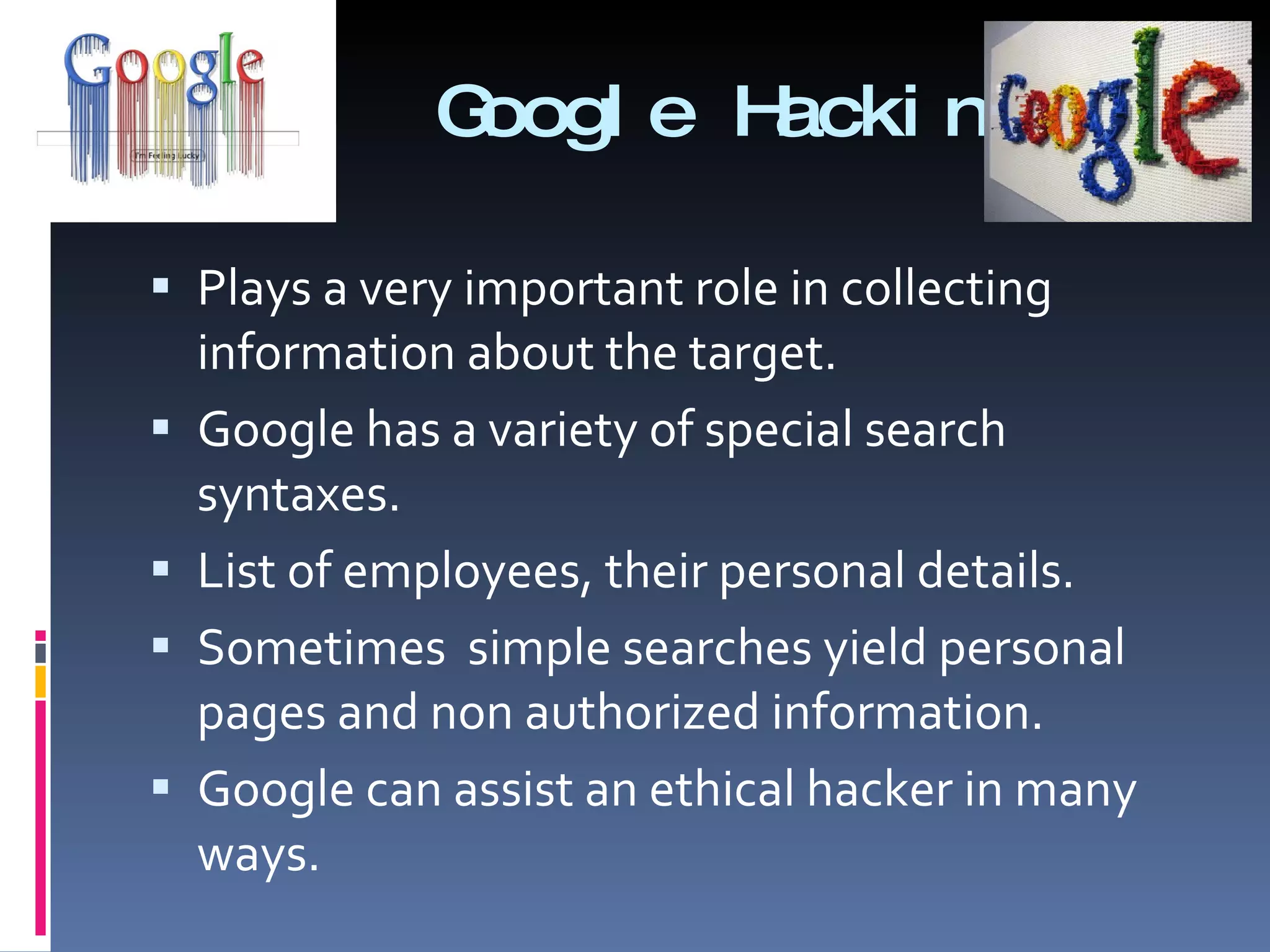 Google Hacking Plays a very important role in collecting information about the target. Google has a variety of special search syntaxes. List of employees, their personal details. Sometimes  simple searches yield personal pages and non authorized information. Google can assist an ethical hacker in many ways.  