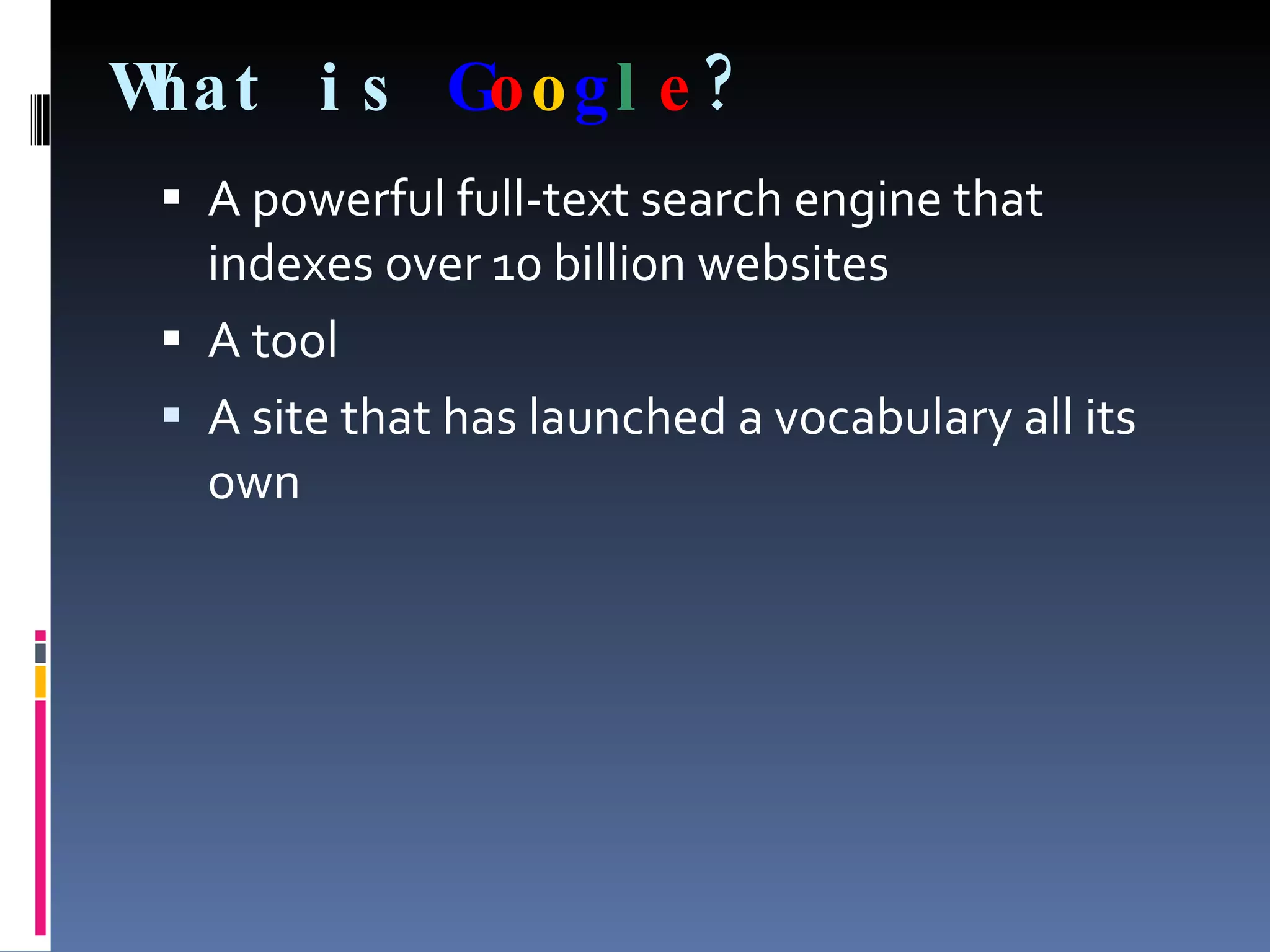 What is   G o o g l e ? A powerful full-text search engine that indexes over 10 billion websites  A tool A site that has launched a vocabulary all its own 
