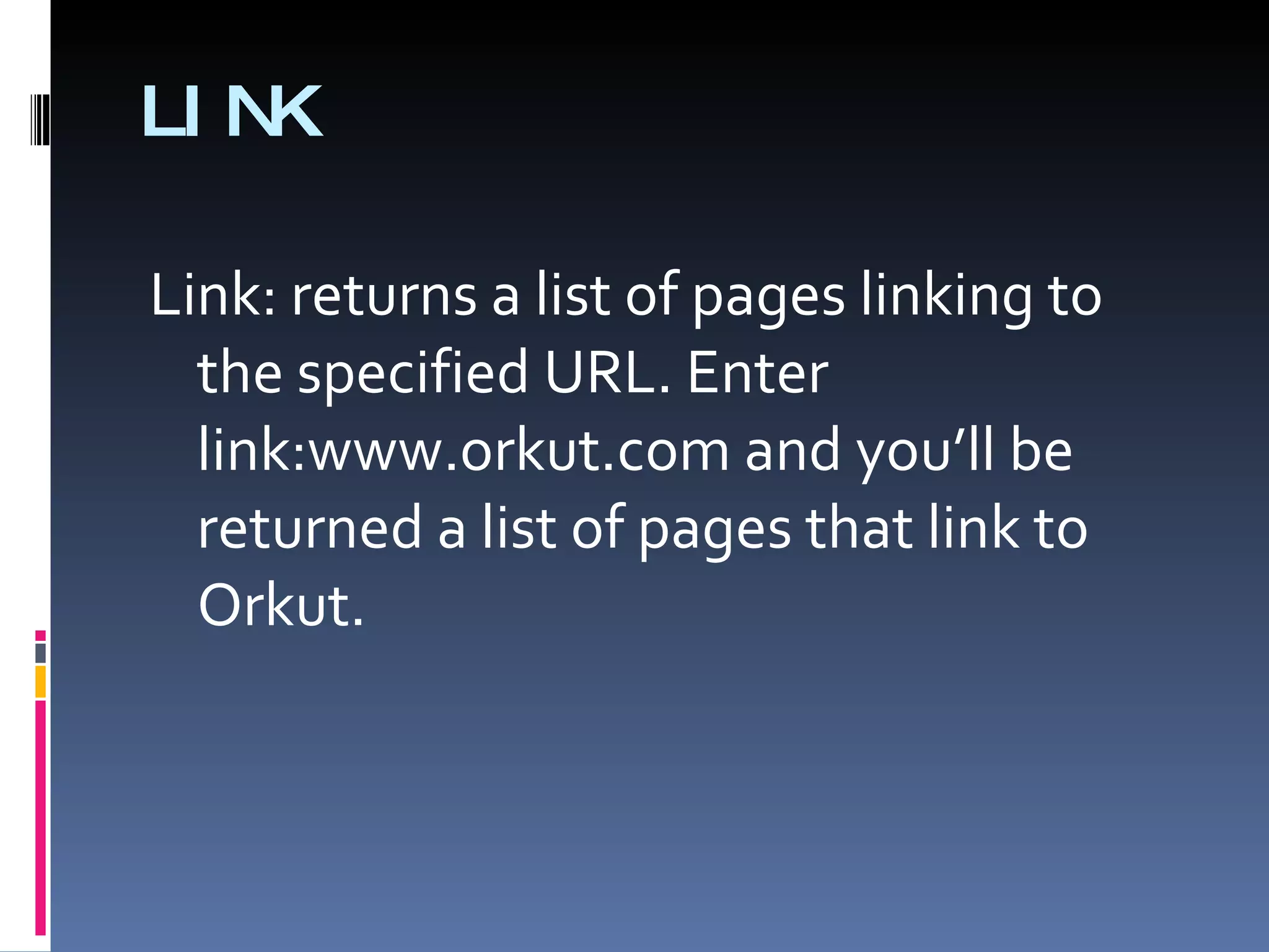 LINK Link: returns a list of pages linking to the specified URL. Enter link:www.orkut.com and you’ll be returned a list of pages that link to Orkut. 