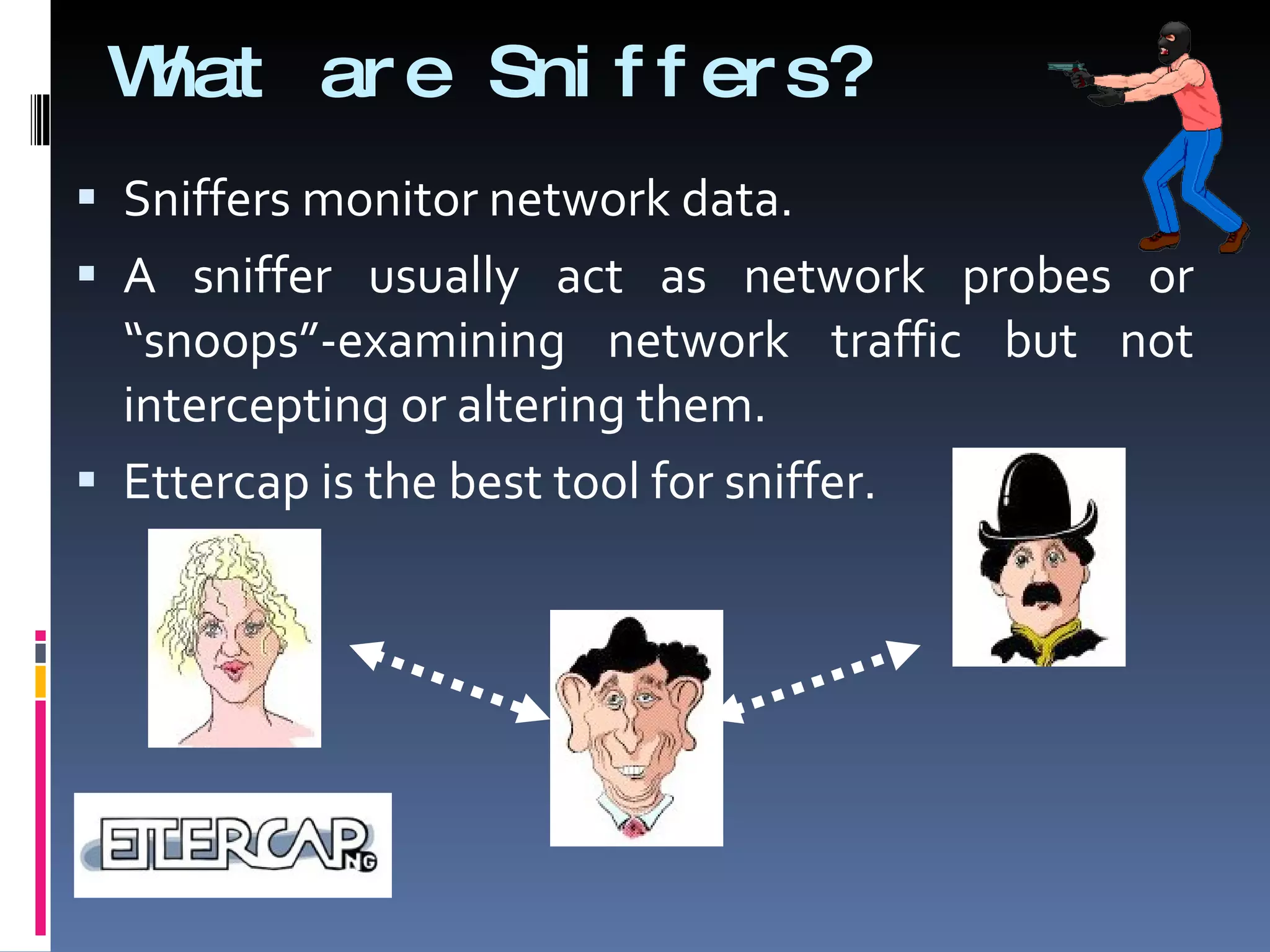 What are Sniffers? Sniffers monitor network data. A sniffer usually act as network probes or “snoops”-examining network traffic but not intercepting or altering them. Ettercap is the best tool for sniffer. 