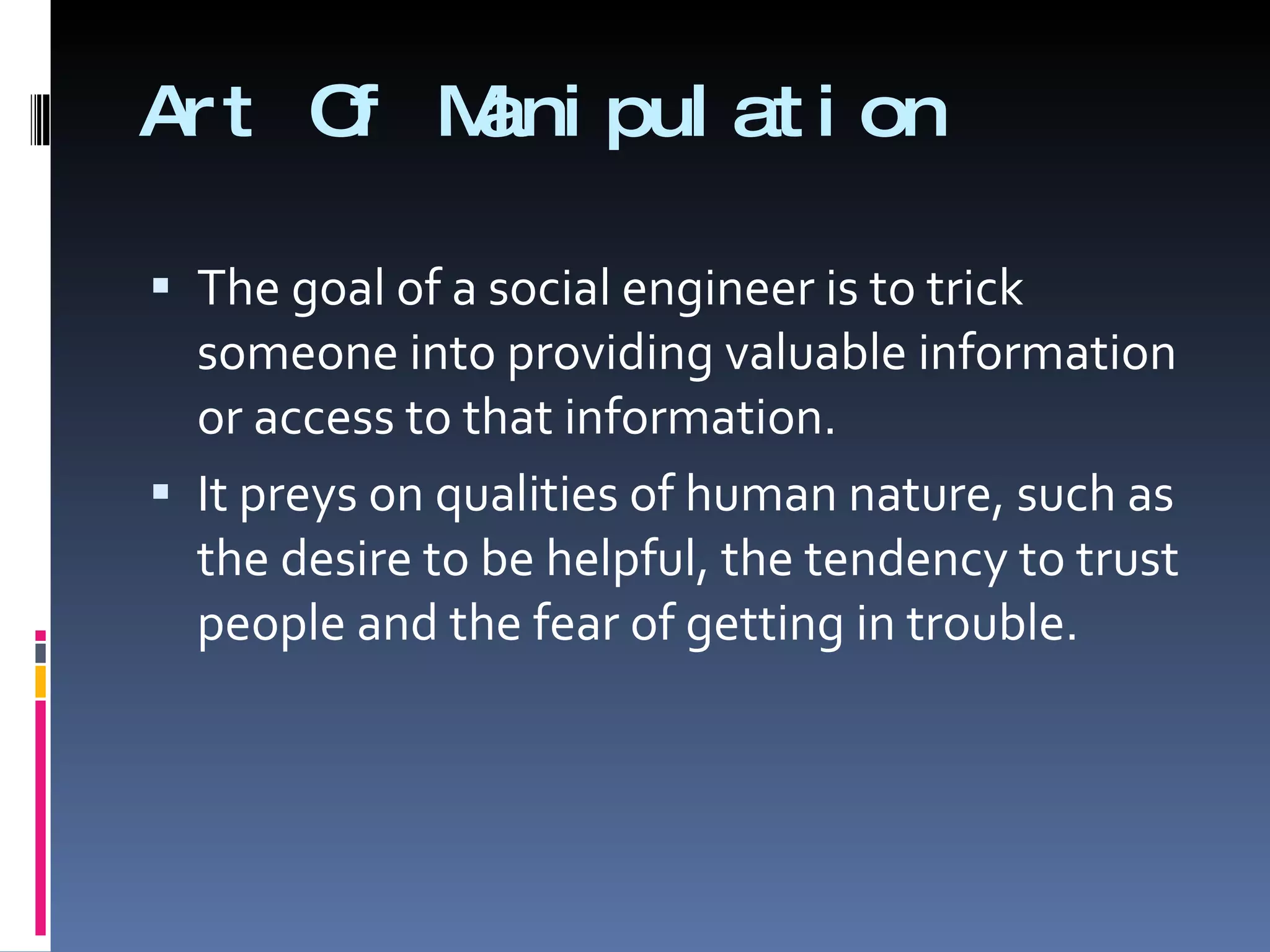 Art Of Manipulation The goal of a social engineer is to trick someone into providing valuable information or access to that information. It preys on qualities of human nature, such as the desire to be helpful, the tendency to trust people and the fear of getting in trouble. 