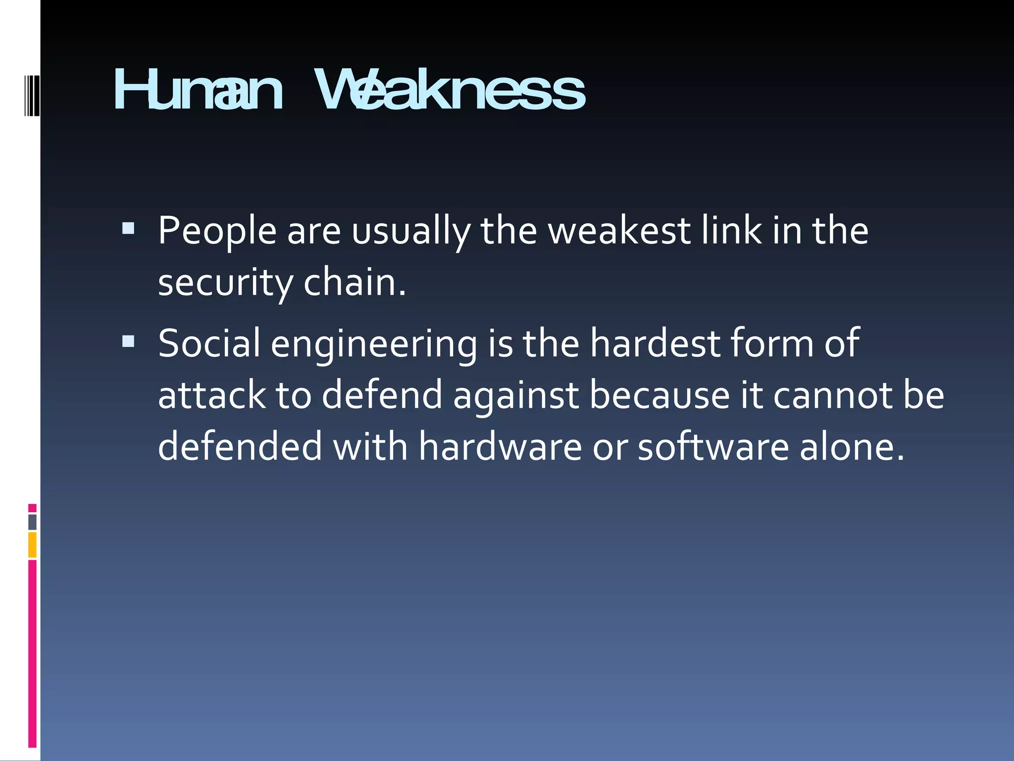 Human Weakness People are usually the weakest link in the security chain. Social engineering is the hardest form of attack to defend against because it cannot be defended with hardware or software alone. 