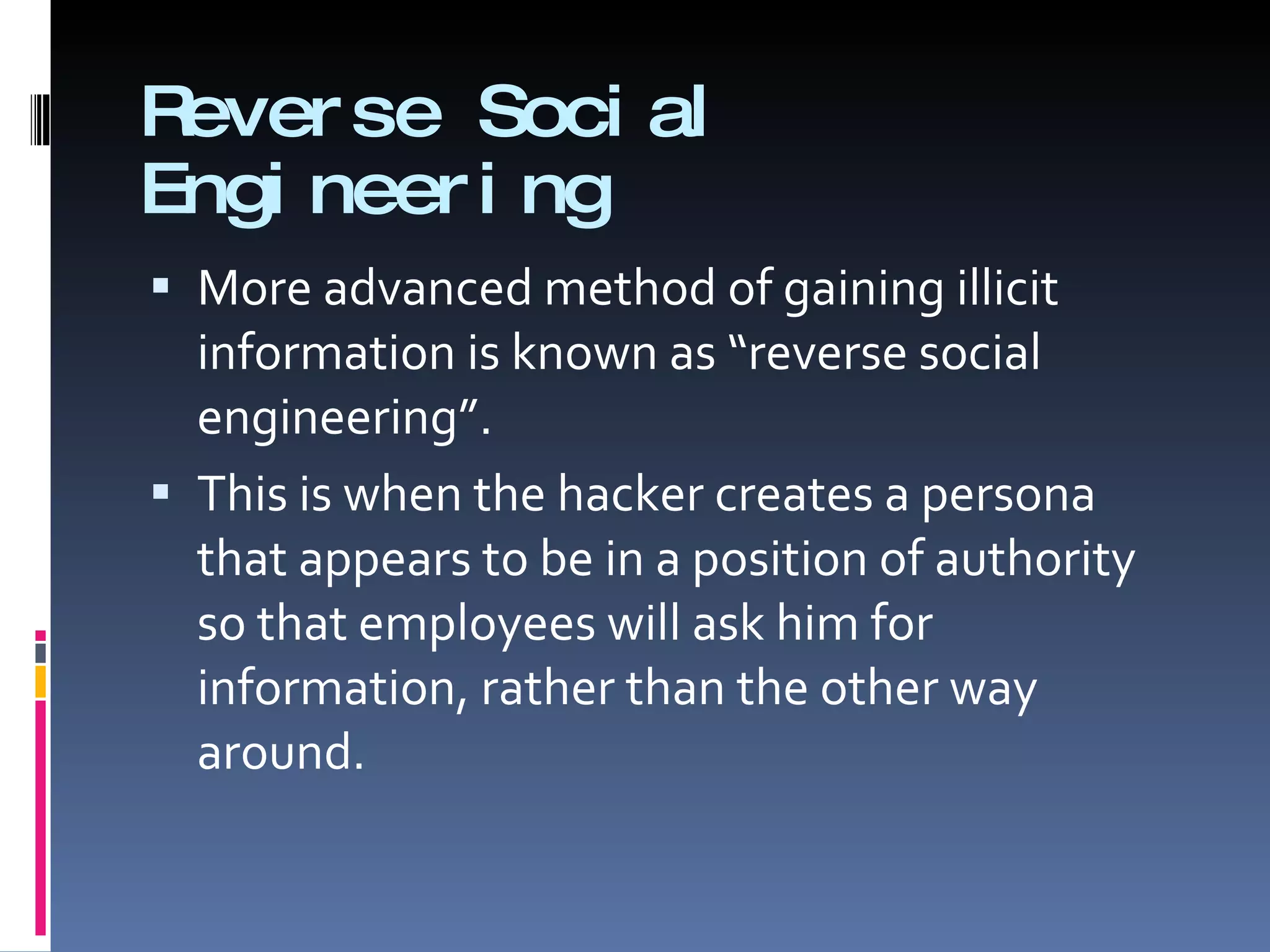 Reverse Social Engineering More advanced method of gaining illicit information is known as “reverse social engineering”. This is when the hacker creates a persona that appears to be in a position of authority so that employees will ask him for information, rather than the other way around. 